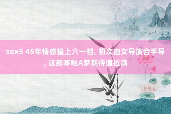 sex5 45年情感撞上六一档, 初次由女导演合手导, 这部哆啦A梦期待值拉满