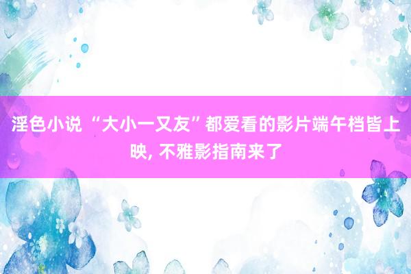 淫色小说 “大小一又友”都爱看的影片端午档皆上映, 不雅影指南来了