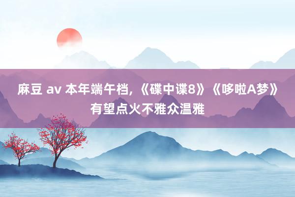 麻豆 av 本年端午档, 《碟中谍8》《哆啦A梦》有望点火不雅众温雅