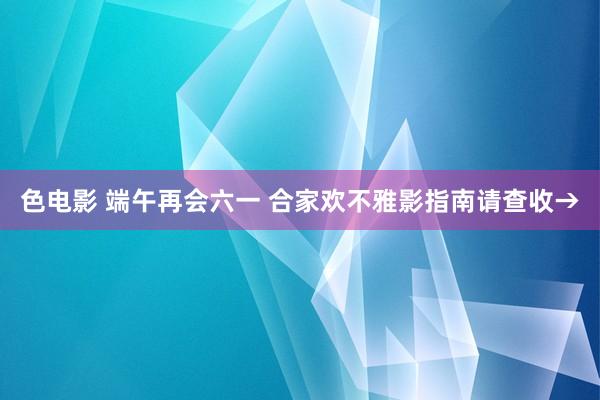 色电影 端午再会六一 合家欢不雅影指南请查收→