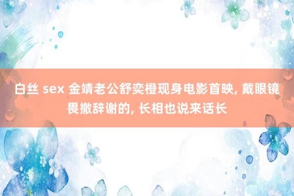 白丝 sex 金靖老公舒奕橙现身电影首映, 戴眼镜畏撤辞谢的, 长相也说来话长