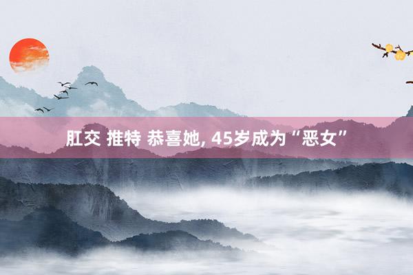 肛交 推特 恭喜她, 45岁成为“恶女”