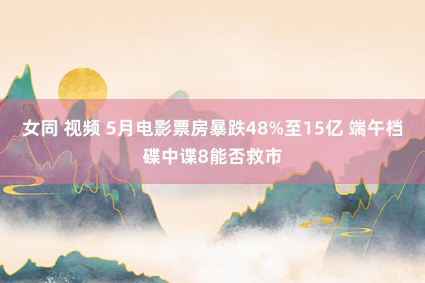女同 视频 5月电影票房暴跌48%至15亿 端午档碟中谍8能否救市