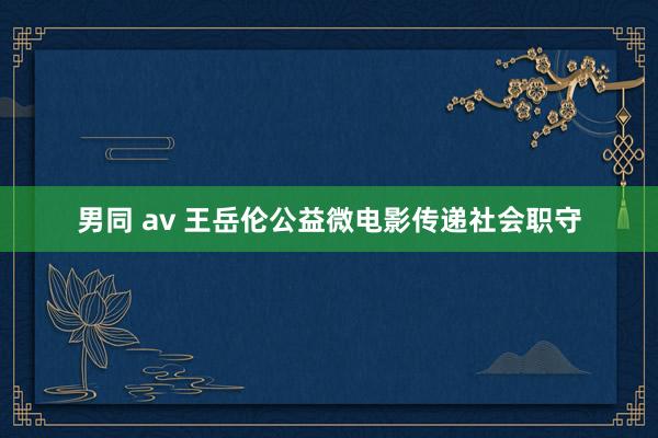 男同 av 王岳伦公益微电影传递社会职守