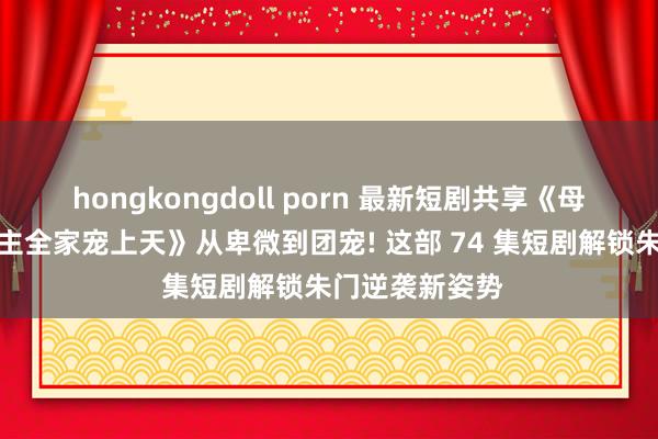 hongkongdoll porn 最新短剧共享《母凭子贵后被雇主全家宠上天》从卑微到团宠! 这部 74 集短剧解锁朱门逆袭新姿势
