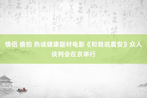 情侣 偷拍 热诚健康题材电影《和我说晨安》众人谈判会在京举行