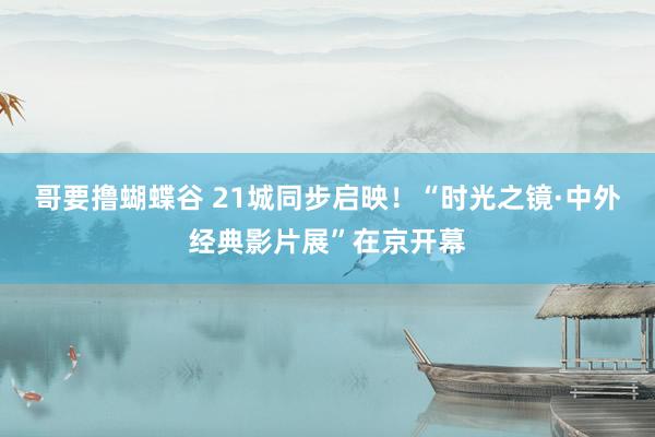 哥要撸蝴蝶谷 21城同步启映！“时光之镜·中外经典影片展”在京开幕