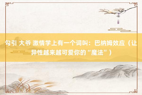 勾引 大爷 激情学上有一个词叫：巴纳姆效应（让异性越来越可爱你的“魔法”）