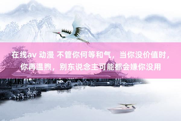 在线av 动漫 不管你何等和气，当你没价值时，你再温煦，别东说念主可能都会嫌你没用