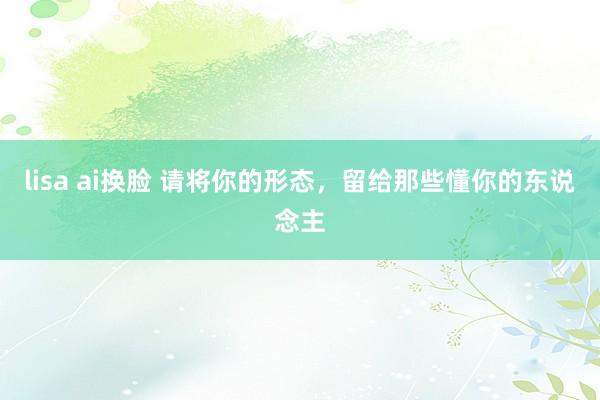 lisa ai换脸 请将你的形态，留给那些懂你的东说念主