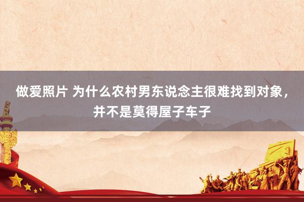 做爱照片 为什么农村男东说念主很难找到对象，并不是莫得屋子车子