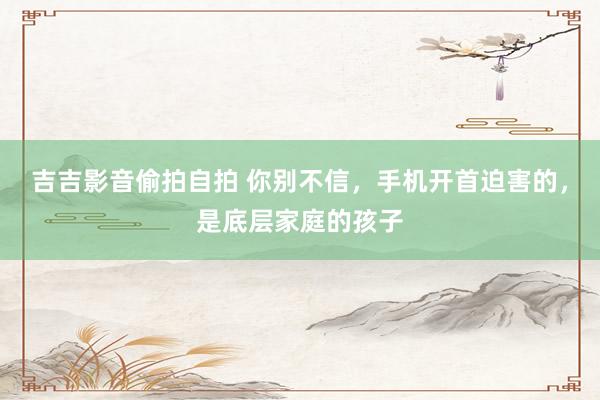 吉吉影音偷拍自拍 你别不信，手机开首迫害的，是底层家庭的孩子