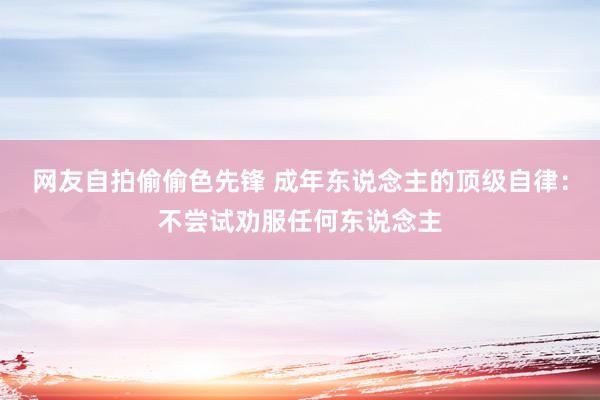 网友自拍偷偷色先锋 成年东说念主的顶级自律：不尝试劝服任何东说念主