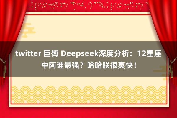 twitter 巨臀 Deepseek深度分析：12星座中阿谁最强？哈哈朕很爽快！