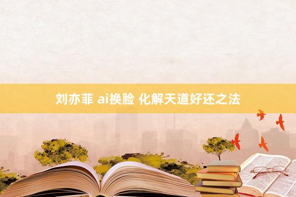 刘亦菲 ai换脸 化解天道好还之法