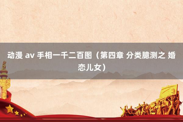 动漫 av 手相一千二百图（第四章 分类臆测之 婚恋儿女）