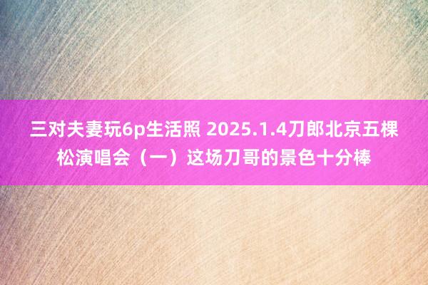 三对夫妻玩6p生活照 2025.1.4刀郎北京五棵松演唱会（一）这场刀哥的景色十分棒