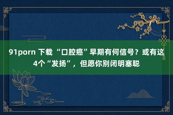 91porn 下载 “口腔癌”早期有何信号？或有这4个“发扬”，但愿你别闭明塞聪