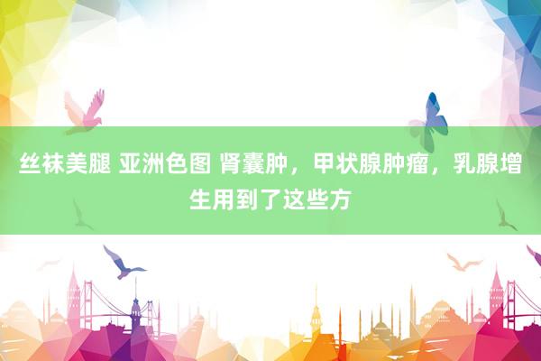 丝袜美腿 亚洲色图 肾囊肿，甲状腺肿瘤，乳腺增生用到了这些方