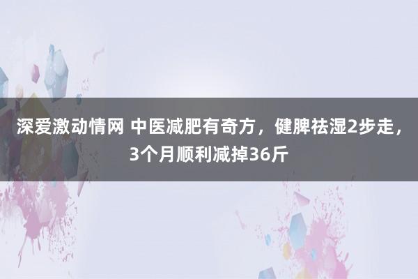 深爱激动情网 中医减肥有奇方，健脾祛湿2步走，3个月顺利减掉36斤