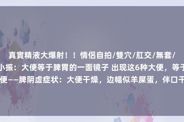 真實精液大爆射!!情侶自拍/雙穴/肛交/無套/大量噴精 传承中医王小振:大便等于脾胃的一面镜子 出现这6种大便,等于脾胃在报警!1. 羊粪状便——脾阴虚症状:大便干燥,边幅似羊屎蛋,伴口干舌燥、胃胀,恶心吐逆,手脚心发烧。原因:阴液不及生虚热,肠说念失...