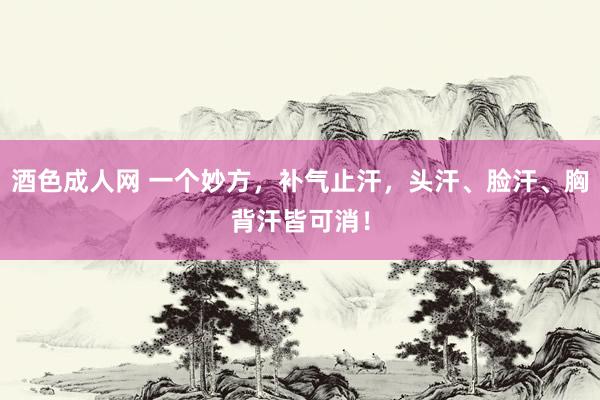 酒色成人网 一个妙方，补气止汗，头汗、脸汗、胸背汗皆可消！
