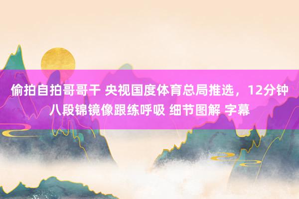 偷拍自拍哥哥干 央视国度体育总局推选，12分钟八段锦镜像跟练呼吸 细节图解 字幕