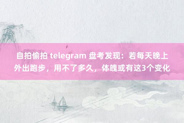自拍偷拍 telegram 盘考发现：若每天晚上外出跑步，用不了多久，体魄或有这3个变化