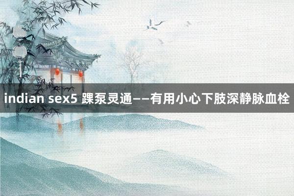 indian sex5 踝泵灵通——有用小心下肢深静脉血栓