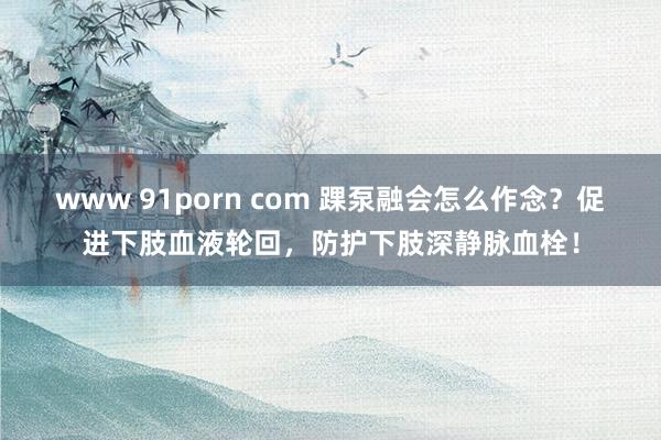 www 91porn com 踝泵融会怎么作念？促进下肢血液轮回，防护下肢深静脉血栓！