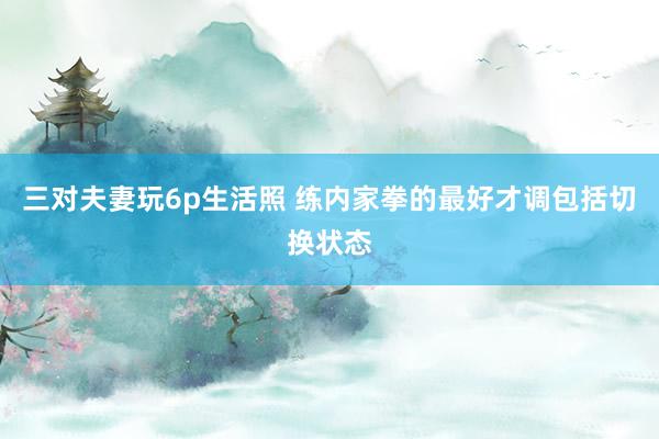 三对夫妻玩6p生活照 练内家拳的最好才调包括切换状态