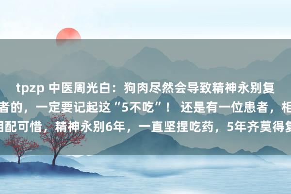 tpzp 中医周光白:狗肉尽然会导致精神永别复发?家里有精神永别患者的,一定要记起这“5不吃”! 还是有一位患者,相配可惜,精神永别6年,一直坚捏吃药,5年齐莫得复发过一次。 那次过年...