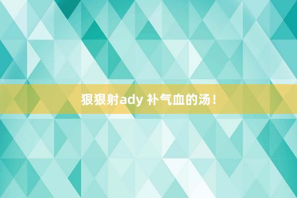 狠狠射ady 补气血的汤！