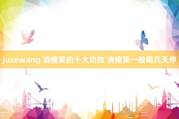 jusewang 消瘤果的十大功效 消瘤果一般喝几天停