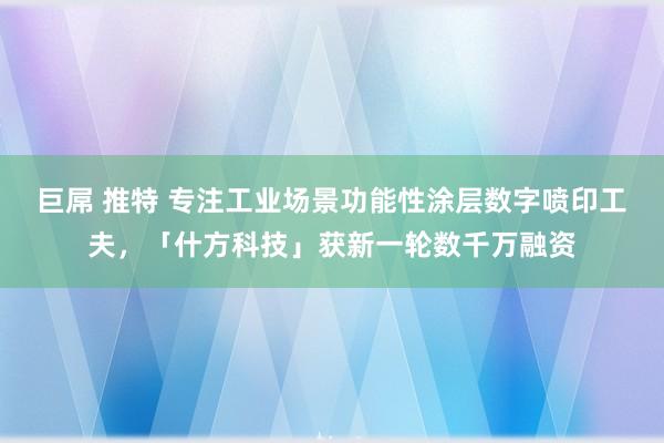 巨屌 推特 专注工业场景功能性涂层数字喷印工夫，「什方科技」获新一轮数千万融资