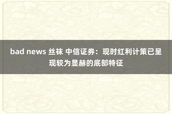 bad news 丝袜 中信证券：现时红利计策已呈现较为显赫的底部特征