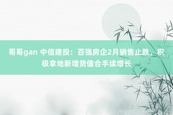 哥哥gan 中信建投：百强房企2月销售止跌，积极拿地新增货值合手续增长