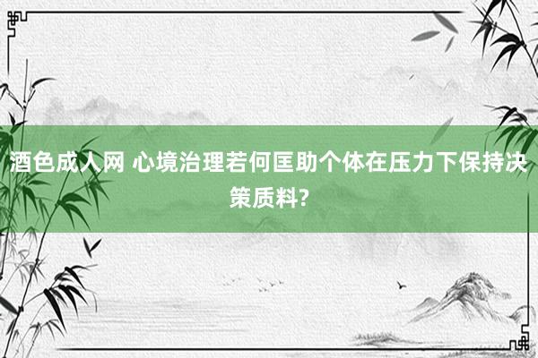 酒色成人网 心境治理若何匡助个体在压力下保持决策质料?