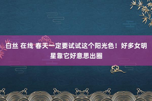 白丝 在线 春天一定要试试这个阳光色！好多女明星靠它好意思出圈
